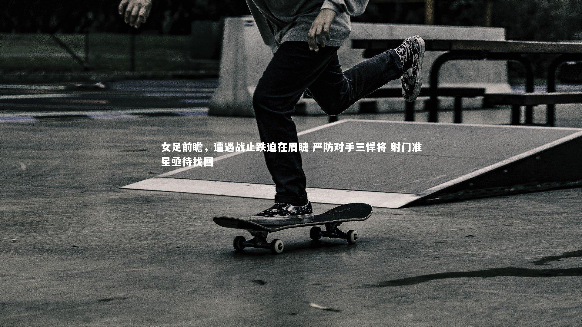 哈哈体育|女足前瞻，遭遇战止跌迫在眉睫 严防对手三悍将 射门准星亟待找回